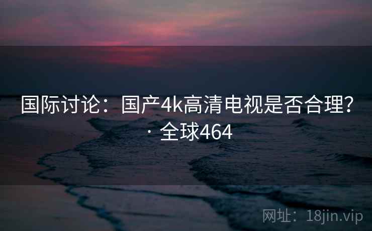 国际讨论：国产4k高清电视是否合理？ · 全球464