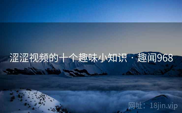 涩涩视频的十个趣味小知识 · 趣闻968 涩涩视频的十个趣味小知识 · 趣闻968