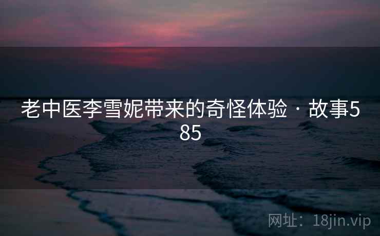 老中医李雪妮带来的奇怪体验 · 故事585 老中医李雪妮带来的奇怪体验 · 故事585