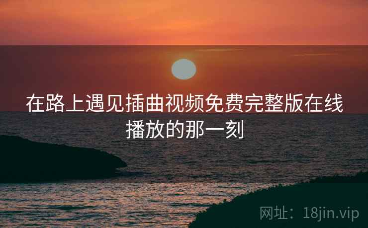 在路上遇见插曲视频免费完整版在线播放的那一刻 在路上遇见插曲视频免费完整版在线播放的那一刻