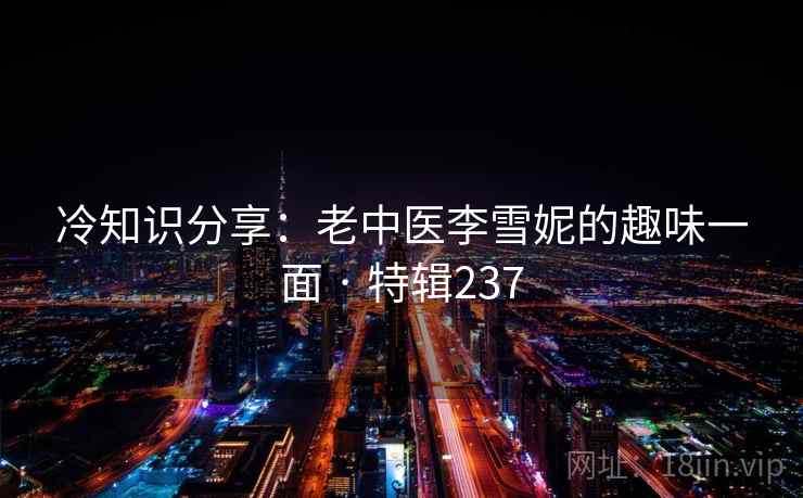 冷知识分享:老中医李雪妮的趣味一面 · 特辑237 冷知识分享:老中医李雪妮的趣味一面 · 特辑237