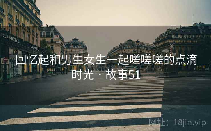 回忆起和男生女生一起嗟嗟嗟的点滴时光 · 故事51