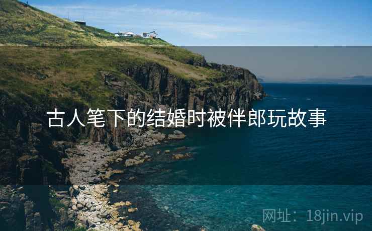 古人笔下的结婚时被伴郎玩故事 古人笔下的结婚时被伴郎玩故事