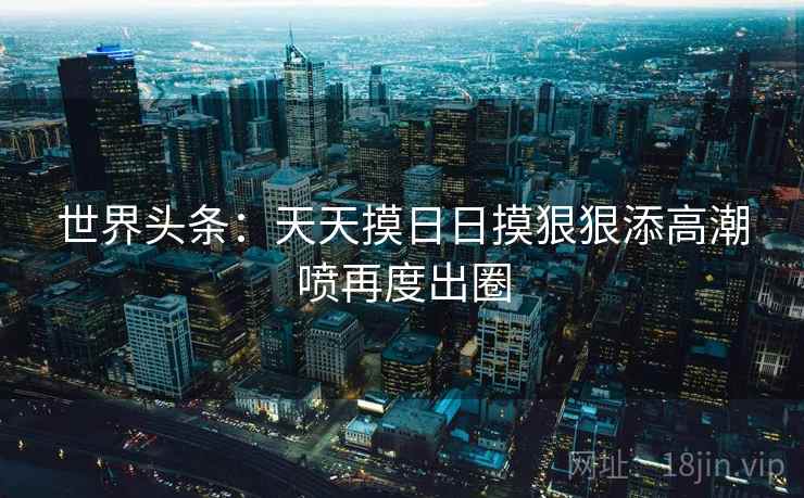 世界头条:天天摸日日摸狠狠添高潮喷再度出圈 世界头条:天天摸日日摸狠狠添高潮喷再度出圈