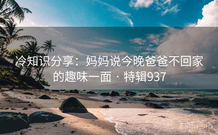 冷知识分享：妈妈说今晚爸爸不回家的趣味一面 · 特辑937
