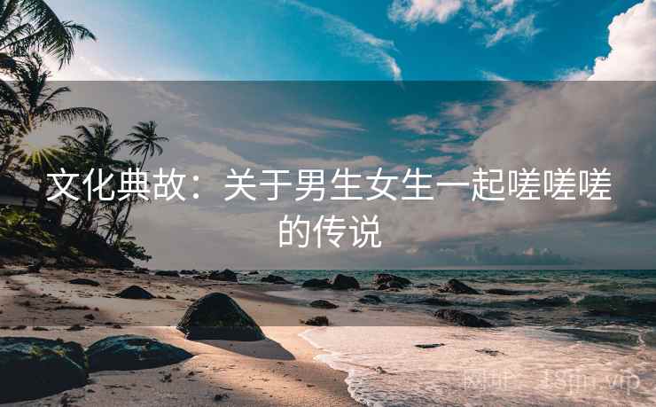 文化典故:关于男生女生一起嗟嗟嗟的传说 文化典故:关于男生女生一起嗟嗟嗟的传说