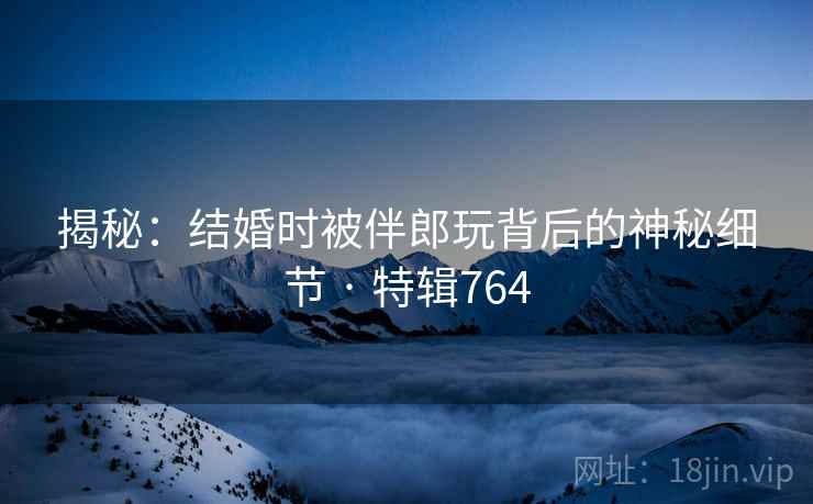 揭秘：结婚时被伴郎玩背后的神秘细节 · 特辑764