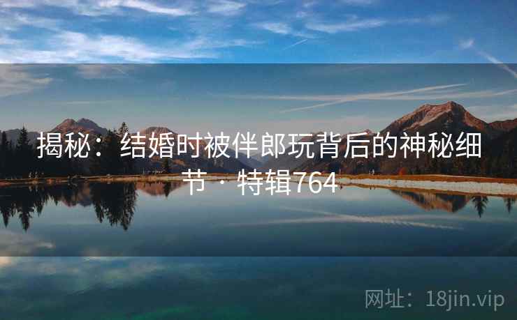 揭秘:结婚时被伴郎玩背后的神秘细节 · 特辑764 揭秘:结婚时被伴郎玩背后的神秘细节 · 特辑764
