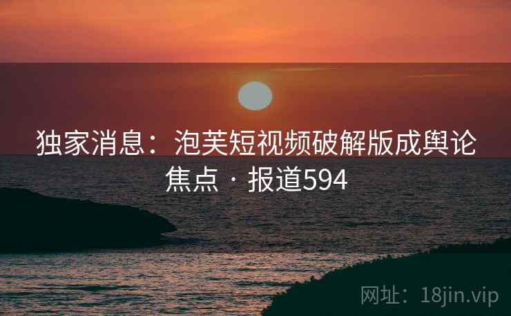 独家消息：泡芙短视频破解版成舆论焦点 · 报道594