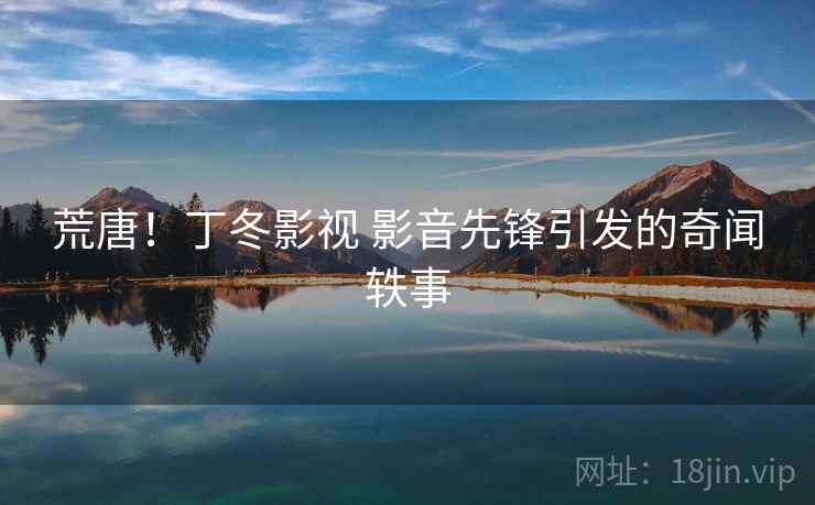 荒唐！丁冬影视 影音先锋引发的奇闻轶事