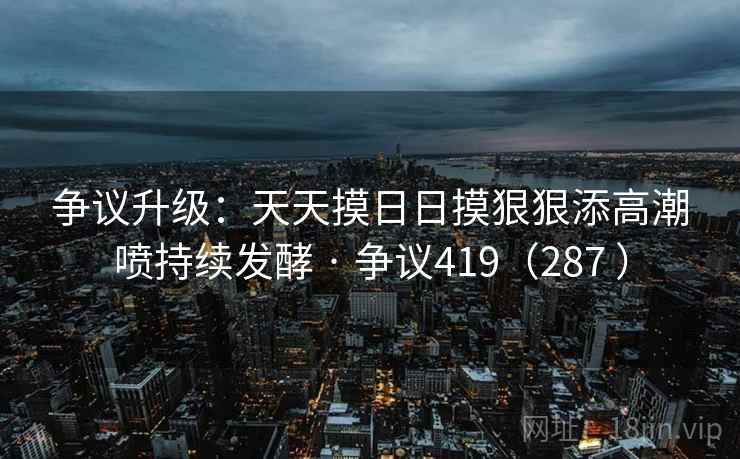 争议升级：天天摸日日摸狠狠添高潮喷持续发酵 · 争议419（287 ）